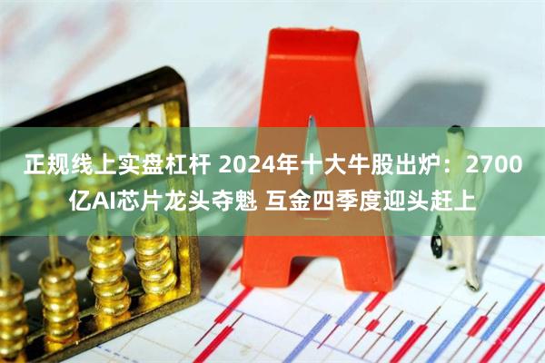 正规线上实盘杠杆 2024年十大牛股出炉：2700亿AI芯片龙头夺魁 互金四季度迎头赶上