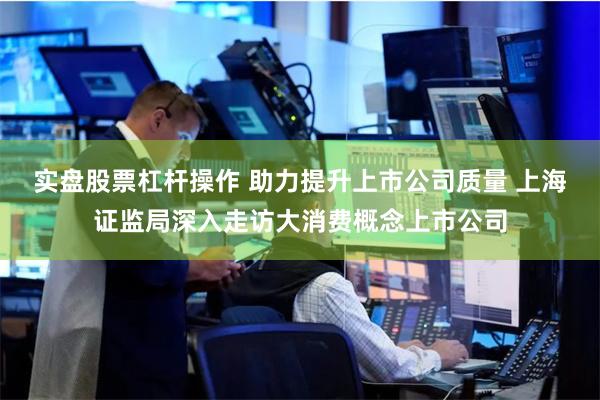 实盘股票杠杆操作 助力提升上市公司质量 上海证监局深入走访大消费概念上市公司