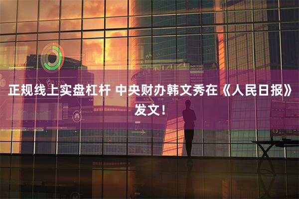 正规线上实盘杠杆 中央财办韩文秀在《人民日报》发文!