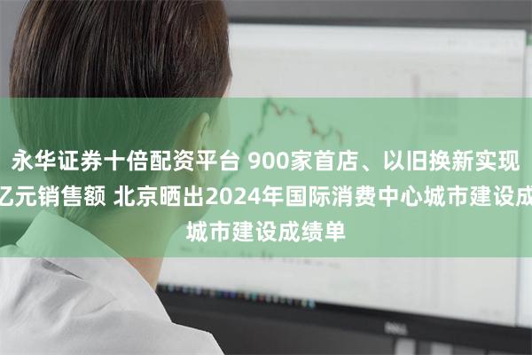 永华证券十倍配资平台 900家首店、以旧换新实现290亿元销售额 北京晒出2024年国际消费中心城市建设成绩单