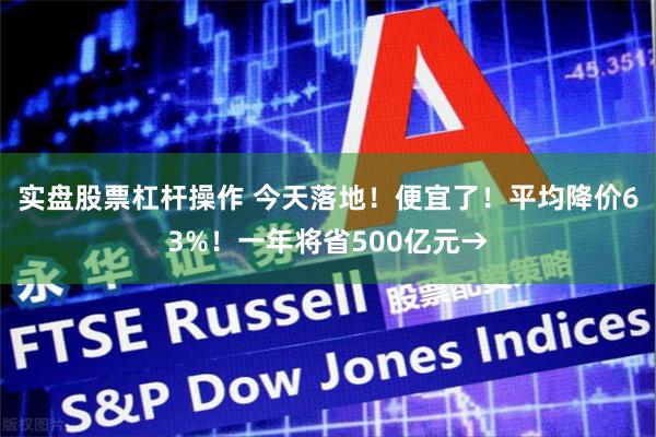 实盘股票杠杆操作 今天落地!便宜了!平均降价63%!一年将省500亿元→
