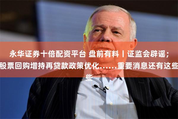 永华证券十倍配资平台 盘前有料丨证监会辟谣;股票回购增持再贷款政策优化……重要消息还有这些