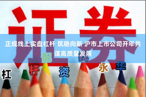 正规线上实盘杠杆 筑稳向新 沪市上市公司开年共谋高质量发展