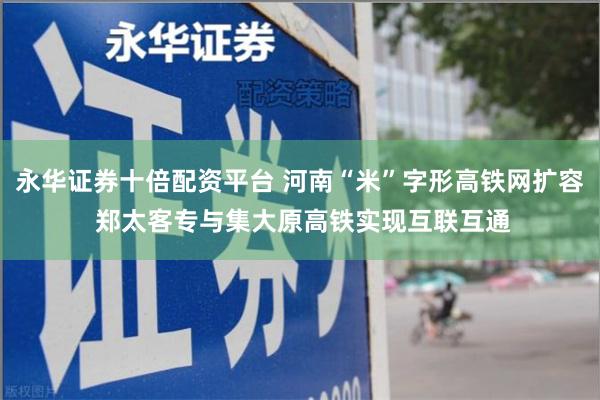 永华证券十倍配资平台 河南“米”字形高铁网扩容 郑太客专与集大原高铁实现互联互通
