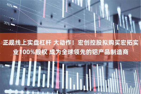 正规线上实盘杠杆 大动作!宏创控股拟购买宏拓实业100%股权 成为全球领先的铝产品制造商
