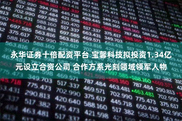 永华证券十倍配资平台 宝馨科技拟投资1.34亿元设立合资公司 合作方系光刻领域领军人物