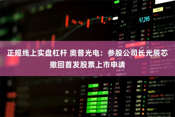 正规线上实盘杠杆 奥普光电:参股公司长光辰芯撤回首发股票上市申请