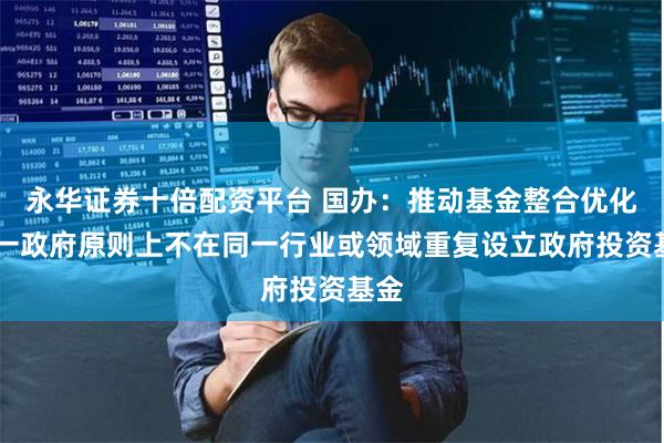 永华证券十倍配资平台 国办:推动基金整合优化 同一政府原则上不在同一行业或领域重复设立政府投资基金