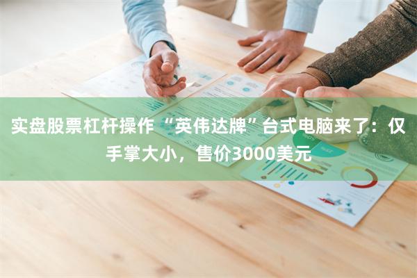 实盘股票杠杆操作 “英伟达牌”台式电脑来了:仅手掌大小,售价3000美元