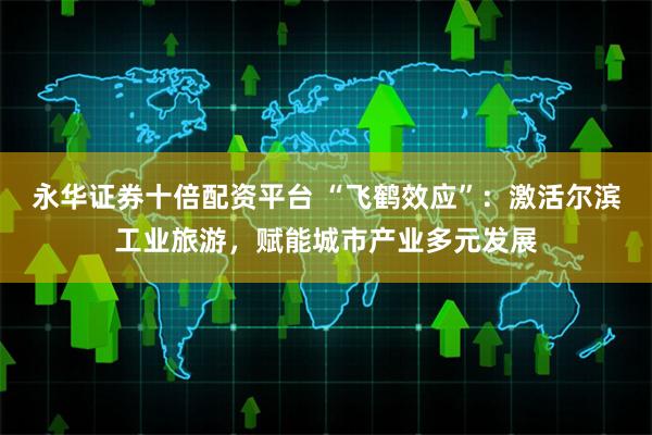 永华证券十倍配资平台 “飞鹤效应”:激活尔滨工业旅游,赋能城市产业多元发展