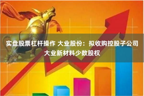 实盘股票杠杆操作 大业股份:拟收购控股子公司大业新材料少数股权