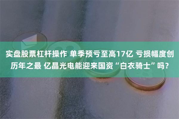 实盘股票杠杆操作 单季预亏至高17亿 亏损幅度创历年之最 亿晶光电能迎来国资“白衣骑士”吗?