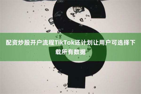 配资炒股开户流程TikTok还计划让用户可选择下载所有数据