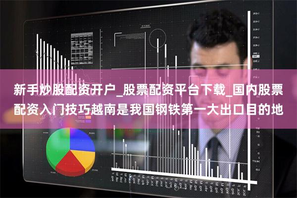 新手炒股配资开户_股票配资平台下载_国内股票配资入门技巧越南是我国钢铁第一大出口目的地
