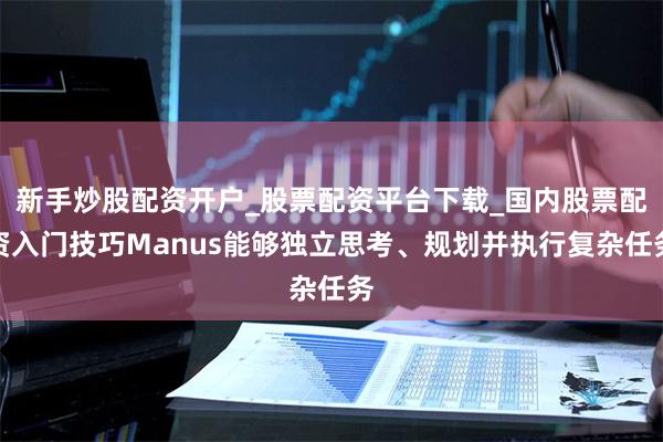新手炒股配资开户_股票配资平台下载_国内股票配资入门技巧Manus能够独立思考、规划并执行复杂任务