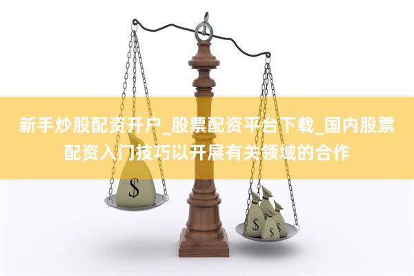 新手炒股配资开户_股票配资平台下载_国内股票配资入门技巧以开展有关领域的合作