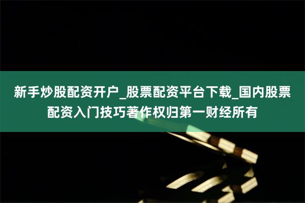 新手炒股配资开户_股票配资平台下载_国内股票配资入门技巧著作权归第一财经所有