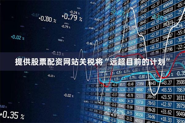 提供股票配资网站关税将“远超目前的计划”