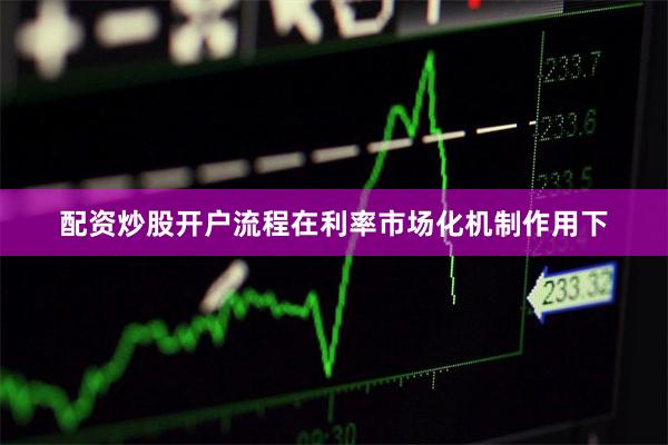 配资炒股开户流程在利率市场化机制作用下
